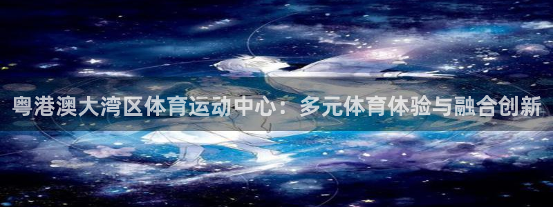 球王会体育：粤港澳大湾区体育运动中心：多元体育体验与融合创新